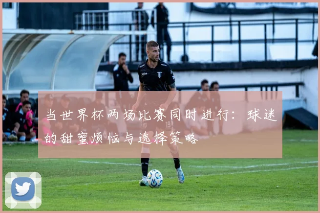 当世界杯两场比赛同时进行：球迷的甜蜜烦恼与选择策略