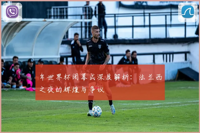 年世界杯闭幕式深度解析：法兰西之夜的辉煌与争议