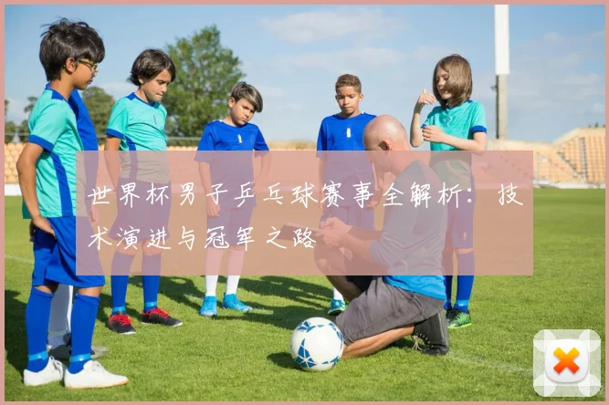 世界杯男子乒乓球赛事全解析：技术演进与冠军之路