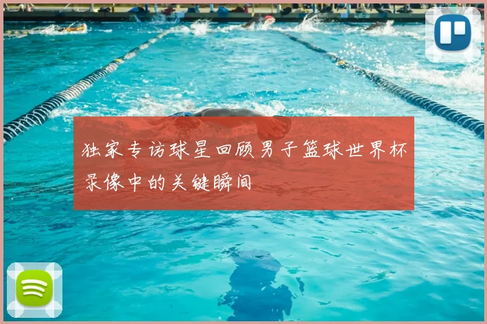 独家专访球星回顾男子篮球世界杯录像中的关键瞬间