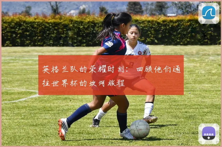 英格兰队的荣耀时刻:回顾他们通往世界杯的坎坷旅程