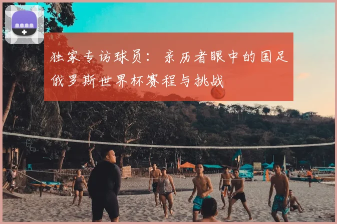 独家专访球员:亲历者眼中的国足俄罗斯世界杯赛程与挑战