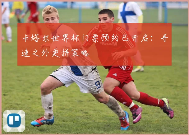 卡塔尔世界杯门票预约已开启：手速之外更拼策略