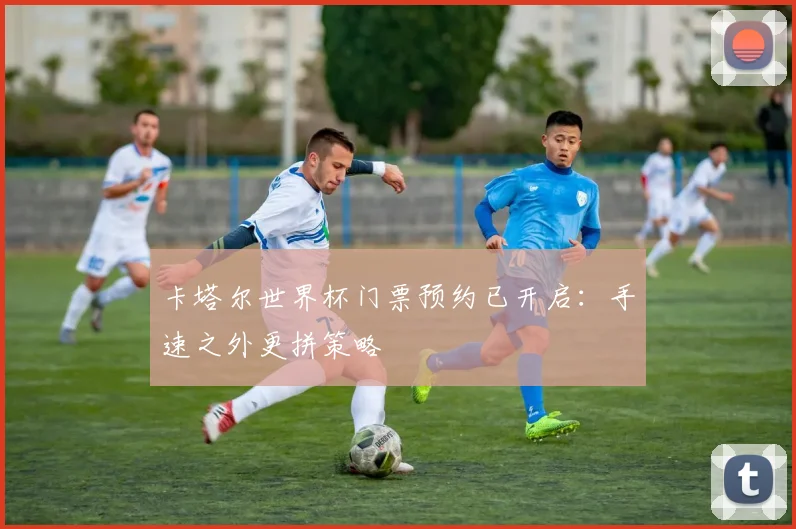 卡塔尔世界杯门票预约已开启:手速之外更拼策略