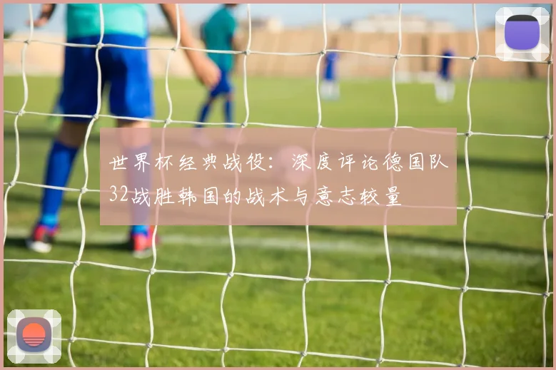 世界杯经典战役:深度评论德国队32战胜韩国的战术与意志较量