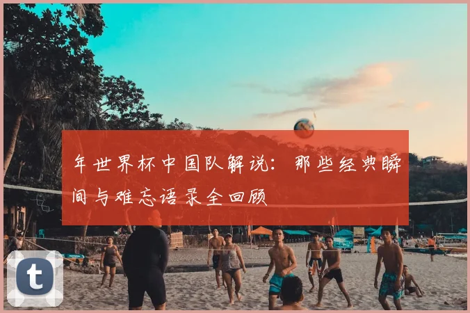 年世界杯中国队解说：那些经典瞬间与难忘语录全回顾