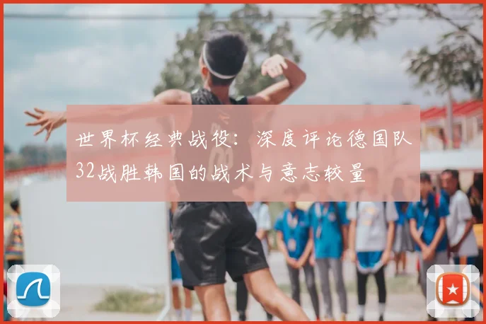 世界杯经典战役：深度评论德国队32战胜韩国的战术与意志较量