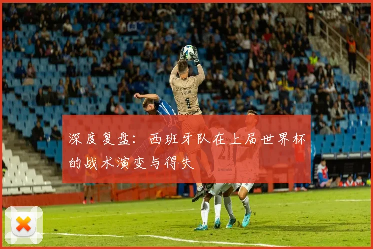 深度复盘:西班牙队在上届世界杯的战术演变与得失