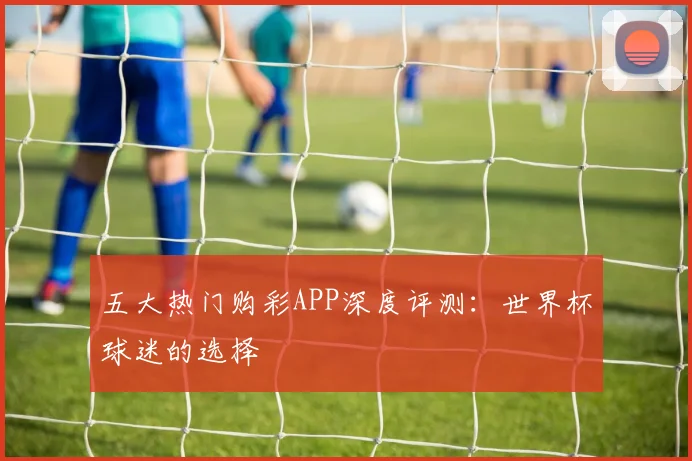 五大热门购彩APP深度评测:世界杯球迷的选择