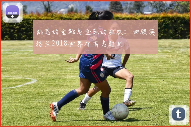 凯恩的金靴与全队的狂欢：回顾英格兰2018世界杯高光时刻