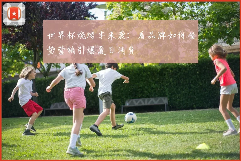 世界杯烧烤季来袭：看品牌如何借势营销引爆夏日消费