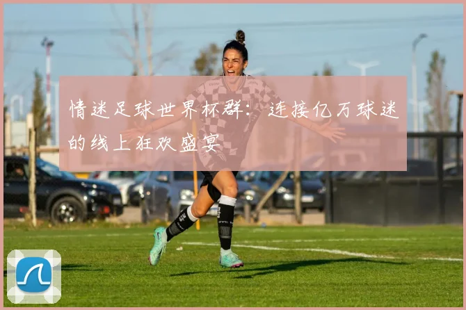 情迷足球世界杯群：连接亿万球迷的线上狂欢盛宴