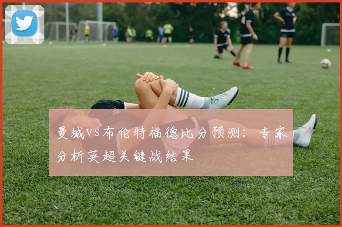 曼城vs布伦特福德比分预测：专家分析英超关键战结果