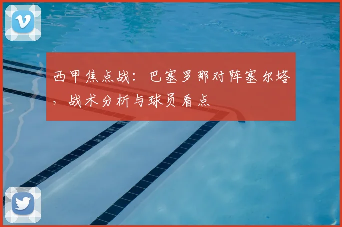 西甲焦点战：巴塞罗那对阵塞尔塔，战术分析与球员看点