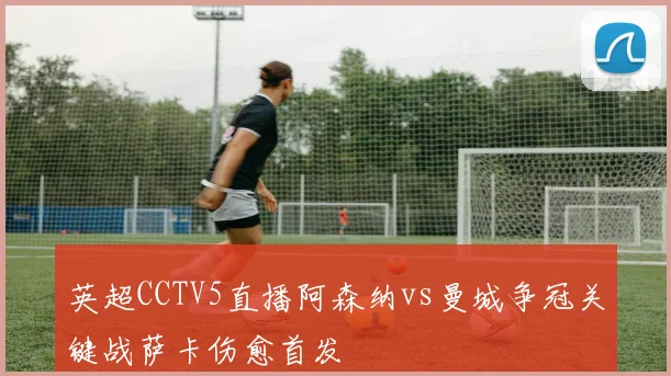 英超CCTV5直播阿森纳vs曼城争冠关键战萨卡伤愈首发