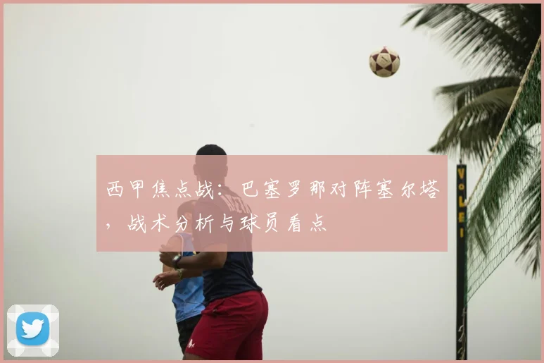 西甲焦点战：巴塞罗那对阵塞尔塔，战术分析与球员看点