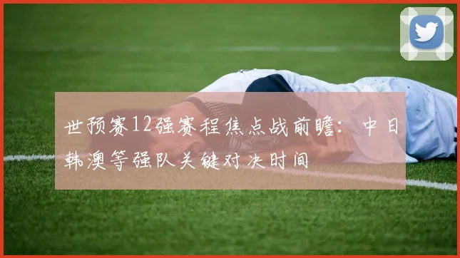世预赛12强赛程焦点战前瞻：中日韩澳等强队关键对决时间