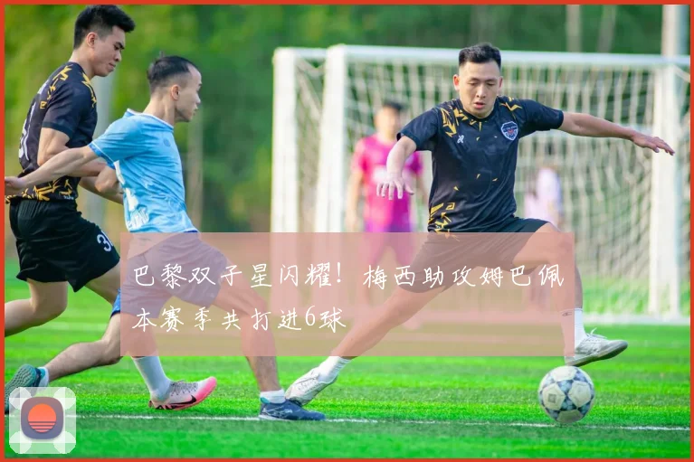 巴黎双子星闪耀！梅西助攻姆巴佩本赛季共打进6球