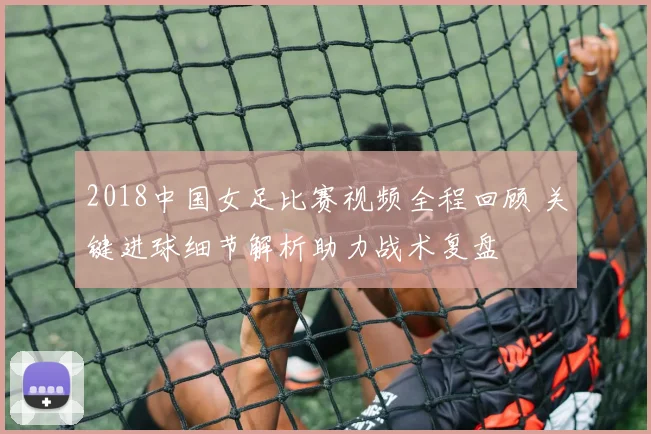 2018中国女足比赛视频全程回顾 关键进球细节解析助力战术复盘