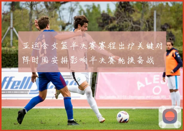 亚运会女篮半决赛赛程出炉关键对阵时间安排影响半决赛轮换备战