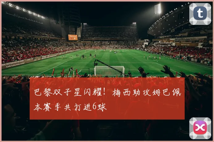 巴黎双子星闪耀！梅西助攻姆巴佩本赛季共打进6球