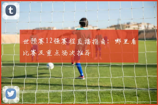 世预赛12强赛程直播指南：哪里看比赛及重点场次推荐